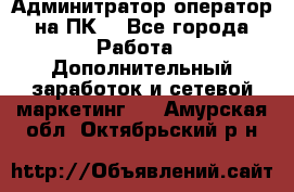 Админитратор-оператор на ПК  - Все города Работа » Дополнительный заработок и сетевой маркетинг   . Амурская обл.,Октябрьский р-н